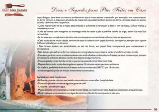 Dicas e Segredos para Pães Feitos em Casa
06
Alex CaputoChef
copo de água, deve estar no mesmo ambiente em que a massa estiver crescendo, por exemplo, se a massa crescer
no forno comum, o copo com a bolinha de massa tem que estar também dentro do forno. A massa estará no ponto,
quando a bolinha subir à superfície.
- Outra maneira de ver se a massa está crescida o suficiente é introduzir o dedo 1 cm na massa, se ficar marca, a
massa está pronta.
- Unte as formas com margarina ou manteiga onde for assar o pão e polvilhe farinha de trigo, assim fica mais fácil
removê-los.
- Se for assar em um refratário de vidro use uma temperatura mais baixa no forno. Isto até economiza.
- Caso o pão doure muito rápido, termine de assa-lo coberto com papel alumínio, sem apertar, sempre com a parte
brilhante voltada para o alimento.
- Pães firmes podem ser embrulhados ao sair do forno, em papel filme transparente para conservarem a
temperatura.
- Não deixe o pão esfriar na forma, coloque em uma grade para que respire, senão o fundo fica mole e úmido.
- Pães sem gordura como os italianos devem ser embrulhados e colocados no freezer para sua conservação, pois em
temperatura ambiente ele seca e endurece depois de algumas horas.
- Pão congelado é mais fácil de cortar, o que torna possível cortar fatias mais finas.
- Depois de cortado, o pão descongela em apenas 15 minutos na temperatura ambiente.
- Se preferir, pode levá-lo direto do freezer ao forno moderado (180 ºC) por 15 minutos.
- Ainda congelado pode ser levado diretamente na torradeira.
Segredospara cada tipodecasca:
- Brilhante - pincele com um ovo batido misturado com uma colher (sopa) de leite.
- Dourada - pincele com ovo e algumas gotas de café.
- Crocante - pincele com água.
- Macia - pincele com manteiga ou margarina derretida, ou mesmo com óleo, faça isso várias vezes enquanto assa.
- Dura - coloque uma assadeira com água fervente no chão do forno enquanto o pão assa.
 
