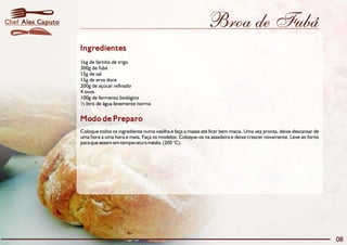 Broa de Fubá
Modo de Preparo
Coloque todos os ingrediente numa vasilha e faça a massa até ficar bem macia. Uma vez pronta, deixe descansar de
uma hora a uma hora e meia. Faça os modelos. Coloque-os na assadeira e deixe crescer novamente. Leve ao forno
para que assem em temperatura média. (200 °C).
Ingredientes
1kg de farinha de trigo
300g de fubá
15g de sal
15g de erva doce
200g de açúcar refinado
4 ovos
100g de fermento biológico
½ litro de água levemente norma
08
Alex CaputoChef
 