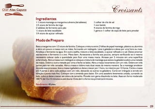 Croissants
Modo de Preparo
Bata a margarina com 1/3 xícara de farinha. Coloque a mistura entre 2 folhas de papel manteiga, plástico ou alumínio
e abra um pouco a massa com as mãos, formando um retângulo. Leve à geladeira e deixe por uma hora ou mais.
Amoleça o fermento na água. Em outra vasilha, misture o leite escaldado, o açúcar refinado e o sal. Deixe amornar
eacrescente o fermento e o ovo. Mexa bem. Acrescente a farinha aos poucos, sempre verificando se é mesmo
necessário colocar toda a quantidade para ficar uma massa macia. Amasse por 5 minutos em uma superfície
enfarinhada. Abra a massa num retângulo e coloque a mistura de manteiga que estava na geladeira sobre uma metade
da massa. Dobre a outra metade por cima e feche os lados. Abra a massa novamente com um rolo. Dobre em três
partes para ter três camadas. Abra a massa e dobre mais duas vezes da mesma maneira. Se a manteiga amolecer
durante esse processo, leve a massa à geladeira e deixe crescer por 1 hora, no máximo por 12 horas. Corte a massa
em 4 partes e abra cada pedaço com um rolo, deixando os outros na geladeira. Corte em triângulo e enrole em
direção a ponta mais fina. Coloque com a emenda para baixo. Em uma assadeira levemente untada, curvando os
lado, cubra e deixe crescer até dobra de tamanho. Pincele com gema dissolvida no leite. Asse em forno moderado
180 ºC de 12 a 15 minutos ou até dourar. Evite abrir o forno nos primeiros 6 minutos.
40 pães.Rendimento:
Ingredientes
1 ½ xícara manteiga ou margarina culinária (de tabletes) 1 colher de chá de sal
1/3 xícara de farinha de trigo 1 ovo batido
2 tabletes de fermento para pão 4 xícaras de farinha de trigo
½ xícara de leite escaldado 1 gema e 1 colher de sopa de leite para pincelar
1/4 xícara de açúcar refinado
09
Alex CaputoChef
 