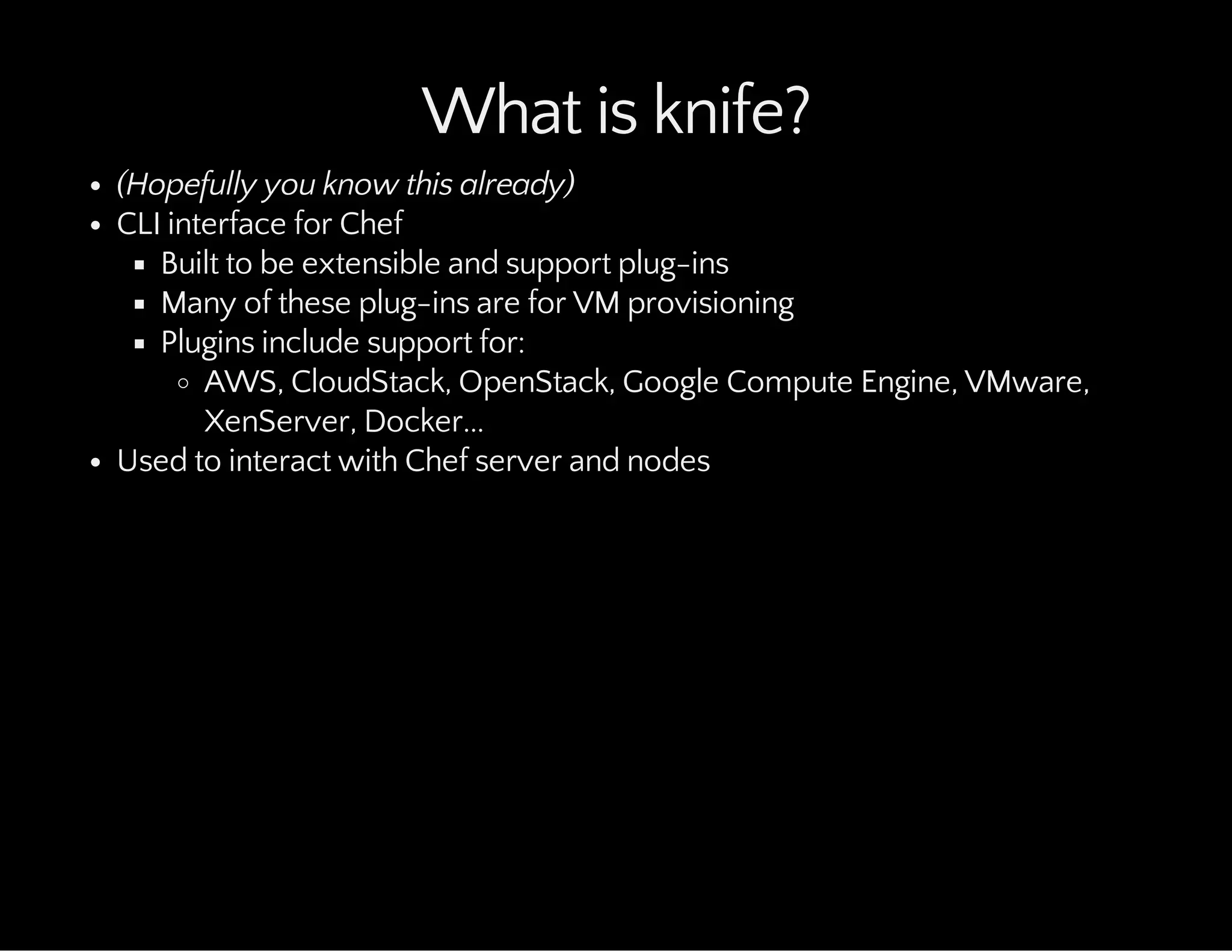 What is knife?
(Hopefully you know this already)
CLI interface for Chef
Built to be extensible and support plug-ins
Many of these plug-ins are for VM provisioning
Plugins include support for:
AWS, CloudStack, OpenStack, Google Compute Engine, VMware,
XenServer, Docker...
Used to interact with Chef server and nodes
 