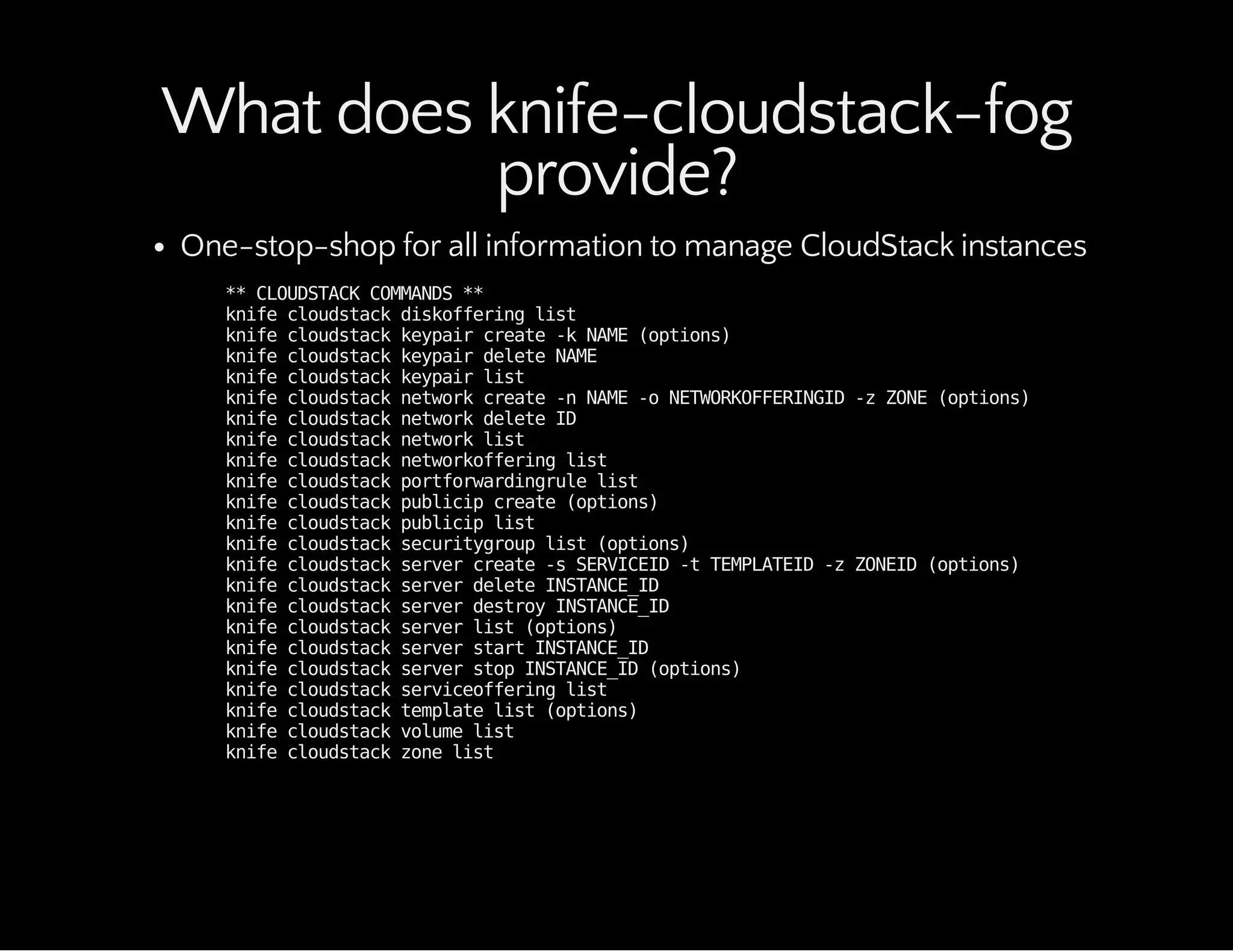What does knife-cloudstack-fog
provide?
One-stop-shop for all information to manage CloudStack instances
**CLOUDSTACKCOMMANDS**
knifecloudstackdiskofferinglist
knifecloudstackkeypaircreate-kNAME(options)
knifecloudstackkeypairdeleteNAME
knifecloudstackkeypairlist
knifecloudstacknetworkcreate-nNAME-oNETWORKOFFERINGID-zZONE(options)
knifecloudstacknetworkdeleteID
knifecloudstacknetworklist
knifecloudstacknetworkofferinglist
knifecloudstackportforwardingrulelist
knifecloudstackpublicipcreate(options)
knifecloudstackpubliciplist
knifecloudstacksecuritygrouplist(options)
knifecloudstackservercreate-sSERVICEID-tTEMPLATEID-zZONEID(options)
knifecloudstackserverdeleteINSTANCE_ID
knifecloudstackserverdestroyINSTANCE_ID
knifecloudstackserverlist(options)
knifecloudstackserverstartINSTANCE_ID
knifecloudstackserverstopINSTANCE_ID(options)
knifecloudstackserviceofferinglist
knifecloudstacktemplatelist(options)
knifecloudstackvolumelist
knifecloudstackzonelist
 
