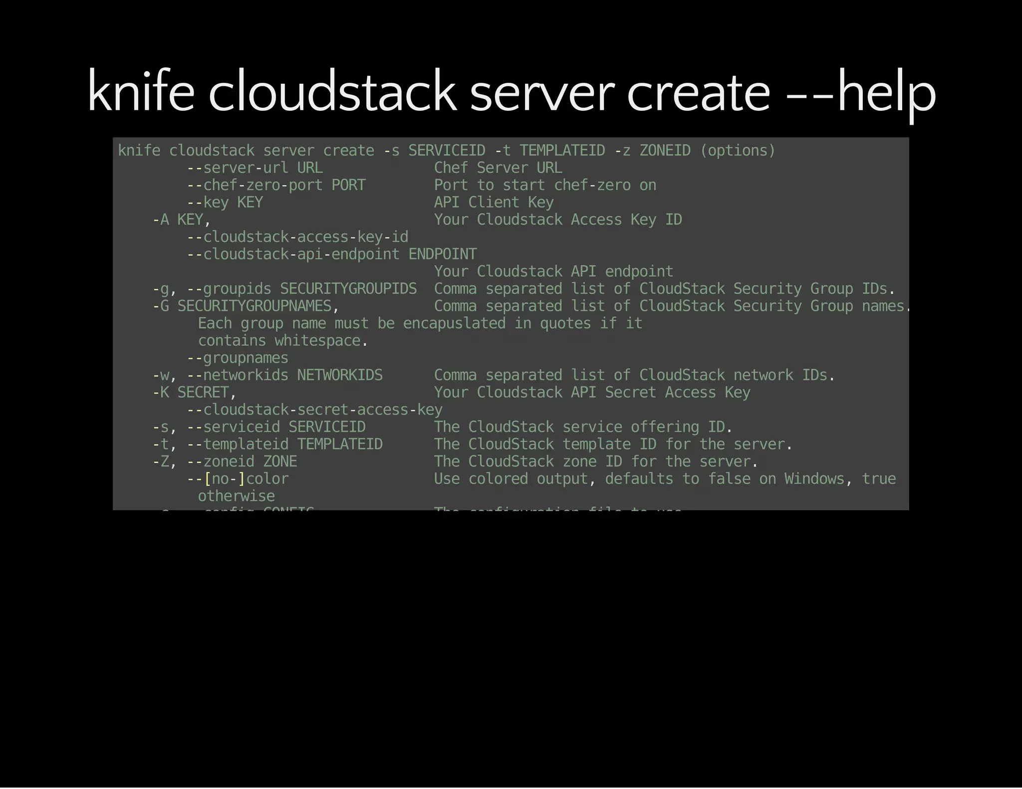 knife cloudstack server create --help
knifecloudstackservercreate-sSERVICEID-tTEMPLATEID-zZONEID(options)
--server-urlURL ChefServerURL
--chef-zero-portPORT Porttostartchef-zeroon
--keyKEY APIClientKey
-AKEY, YourCloudstackAccessKeyID
--cloudstack-access-key-id
--cloudstack-api-endpointENDPOINT
YourCloudstackAPIendpoint
-g,--groupidsSECURITYGROUPIDS CommaseparatedlistofCloudStackSecurityGroupIDs.
-GSECURITYGROUPNAMES, CommaseparatedlistofCloudStackSecurityGroupnames.
Eachgroupnamemustbeencapuslatedinquotesifit
containswhitespace.
--groupnames
-w,--networkidsNETWORKIDS CommaseparatedlistofCloudStacknetworkIDs.
-KSECRET, YourCloudstackAPISecretAccessKey
--cloudstack-secret-access-key
-s,--serviceidSERVICEID TheCloudStackserviceofferingID.
-t,--templateidTEMPLATEID TheCloudStacktemplateIDfortheserver.
-Z,--zoneidZONE TheCloudStackzoneIDfortheserver.
--[no-]color Usecoloredoutput,defaultstofalseonWindows,true
otherwise
-c,--configCONFIG Theconfigurationfiletouse
--defaults Acceptdefaultvaluesforallquestions
--disable-editing DonotopenEDITOR,justacceptthedataasis
-DDISKOFFERINGID, SpecifieseithertheDiskOfferingIDforthe
ROOTdiskforanISOtemplate,oraDATAdisk.
--diskoffering
-d,--distroDISTRO Bootstrapadistrousingatemplate;defaultis'chef-full'
-e,--editorEDITOR Settheeditortouseforinteractivecommands
-E,--environmentENVIRONMENT SettheChefenvironment
-F,--formatFORMAT Whichformattouseforoutput
-H,--hostnameNAME Theinstancehostname
-iPRIVATE_KEY_FILE, ThePrivatekeyfileforauthenticatingSSHsession.
--keypairoptionisalsoneeded.
--identity-file
-k,--keypairKEYPAIR TheCloudStackKeyPairtouseforSSHkeyauthentication.
-z,--local-mode Pointknifecommandsatlocalrepositoryinsteadofserver
 