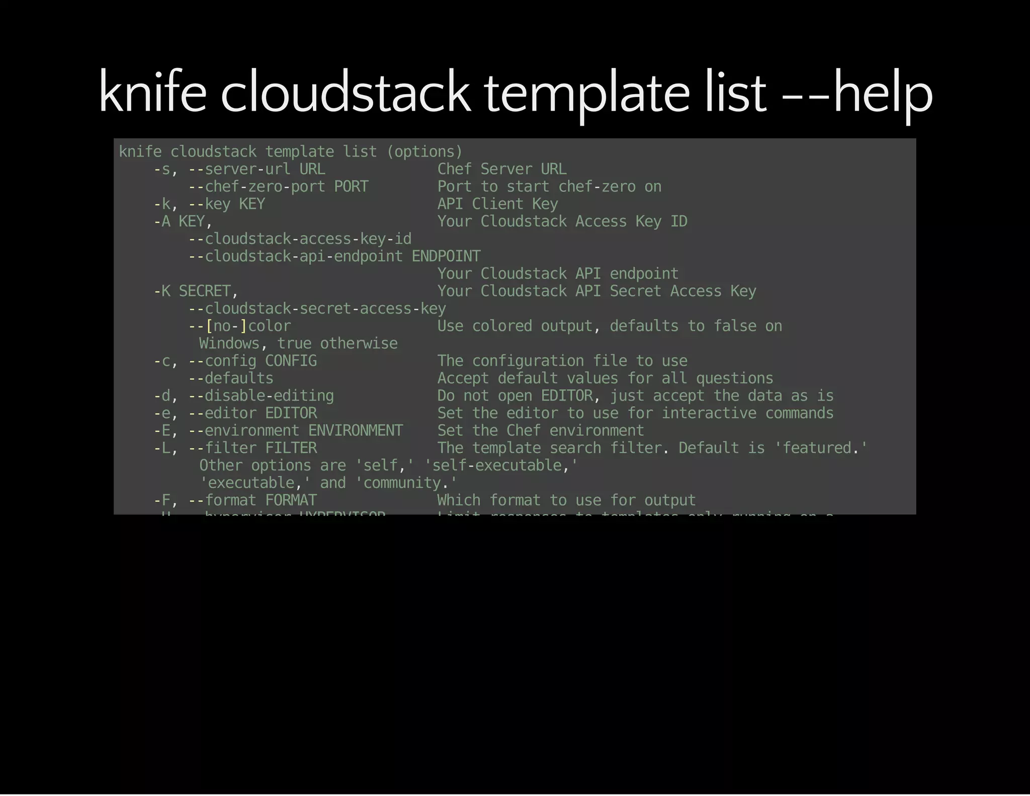 knife cloudstack template list --help
knifecloudstacktemplatelist(options)
-s,--server-urlURL ChefServerURL
--chef-zero-portPORT Porttostartchef-zeroon
-k,--keyKEY APIClientKey
-AKEY, YourCloudstackAccessKeyID
--cloudstack-access-key-id
--cloudstack-api-endpointENDPOINT
YourCloudstackAPIendpoint
-KSECRET, YourCloudstackAPISecretAccessKey
--cloudstack-secret-access-key
--[no-]color Usecoloredoutput,defaultstofalseon
Windows,trueotherwise
-c,--configCONFIG Theconfigurationfiletouse
--defaults Acceptdefaultvaluesforallquestions
-d,--disable-editing DonotopenEDITOR,justacceptthedataasis
-e,--editorEDITOR Settheeditortouseforinteractivecommands
-E,--environmentENVIRONMENT SettheChefenvironment
-L,--filterFILTER Thetemplatesearchfilter.Defaultis'featured.'
Otheroptionsare'self,''self-executable,'
'executable,'and'community.'
-F,--formatFORMAT Whichformattouseforoutput
-H,--hypervisorHYPERVISOR Limitresponsestotemplatesonlyrunningona
specifichypervisor.Defaultprovidestemplates
fromallhypervisors.
--local-mode Pointknifecommandsatlocalrepositoryinstead
ofserver
-u,--userUSER APIClientUsername
--print-after Showthedataafteradestructiveoperation
-T,--templateidTEMPLATEID LimitresponsestoasingletemplateID.
Defaultprovidesalltemplates.
-V,--verbose Moreverboseoutput.Usetwiceformaxverbosity
-v,--version Showchefversion
-y,--yes Sayyestoallpromptsforconfirmation
-Z,--zoneZONE Limitresponsestotemplatesonlylocatedina
specificzone.Defaultprovidestemplatesfromallzones.
-z,--zoneidZONEID Limitresponsestotemplatesonlyrunningina
specificzone(specifiedbyID#).Defaultprovides
 