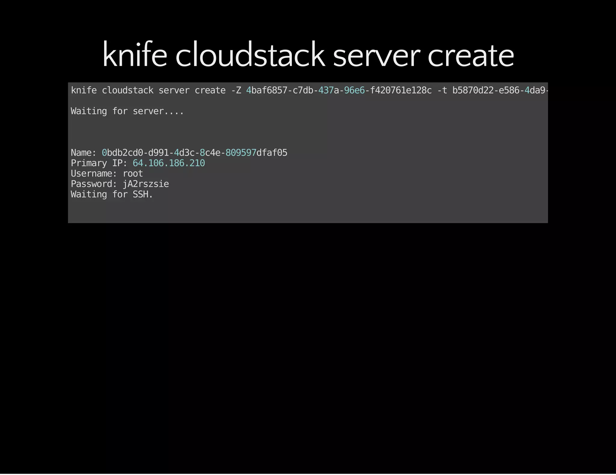 knife cloudstack server create
knifecloudstackservercreate-Z4baf6857-c7db-437a-96e6-f420761e128c-tb5870d22-e586-4da9-add5-100dc1c1
Waitingforserver....
Name:0bdb2cd0-d991-4d3c-8c4e-809597dfaf05
PrimaryIP:64.106.186.210
Username:root
Password:jA2rszsie
WaitingforSSH.
 