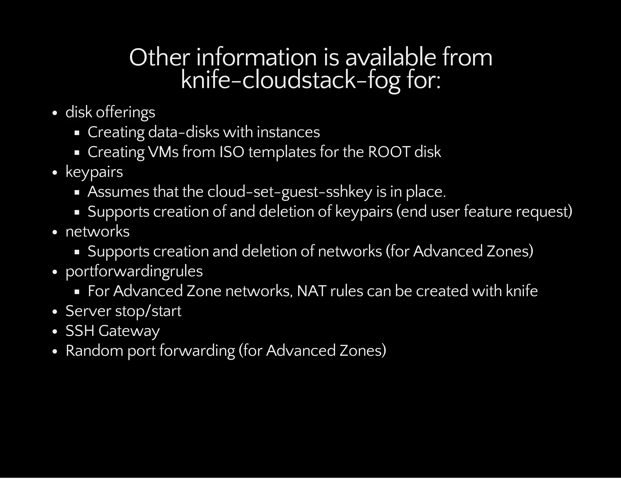 Other information is available from
knife-cloudstack-fog for:
disk offerings
Creating data-disks with instances
Creating VMs from ISO templates for the ROOT disk
keypairs
Assumes that the cloud-set-guest-sshkey is in place.
Supports creation of and deletion of keypairs (end user feature request)
networks
Supports creation and deletion of networks (for Advanced Zones)
portforwardingrules
For Advanced Zone networks, NAT rules can be created with knife
Server stop/start
SSH Gateway
Random port forwarding (for Advanced Zones)
 