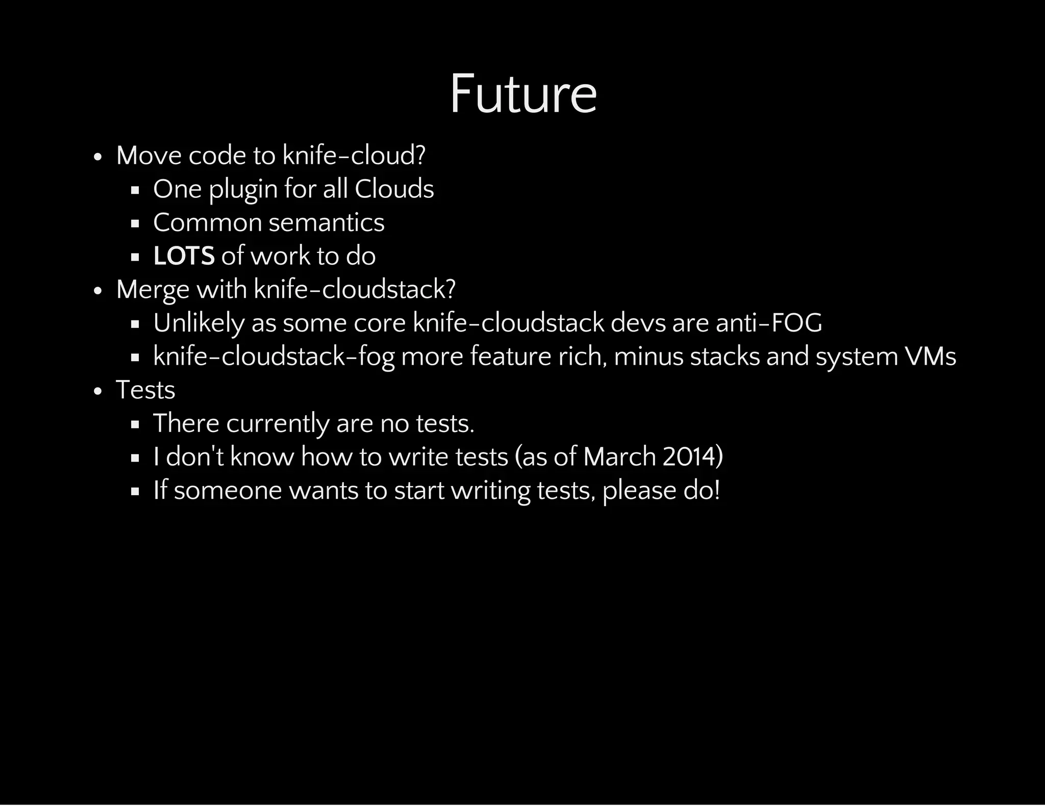 Future
Move code to knife-cloud?
One plugin for all Clouds
Common semantics
LOTS of work to do
Merge with knife-cloudstack?
Unlikely as some core knife-cloudstack devs are anti-FOG
knife-cloudstack-fog more feature rich, minus stacks and system VMs
Tests
There currently are no tests.
I don't know how to write tests (as of March 2014)
If someone wants to start writing tests, please do!
 