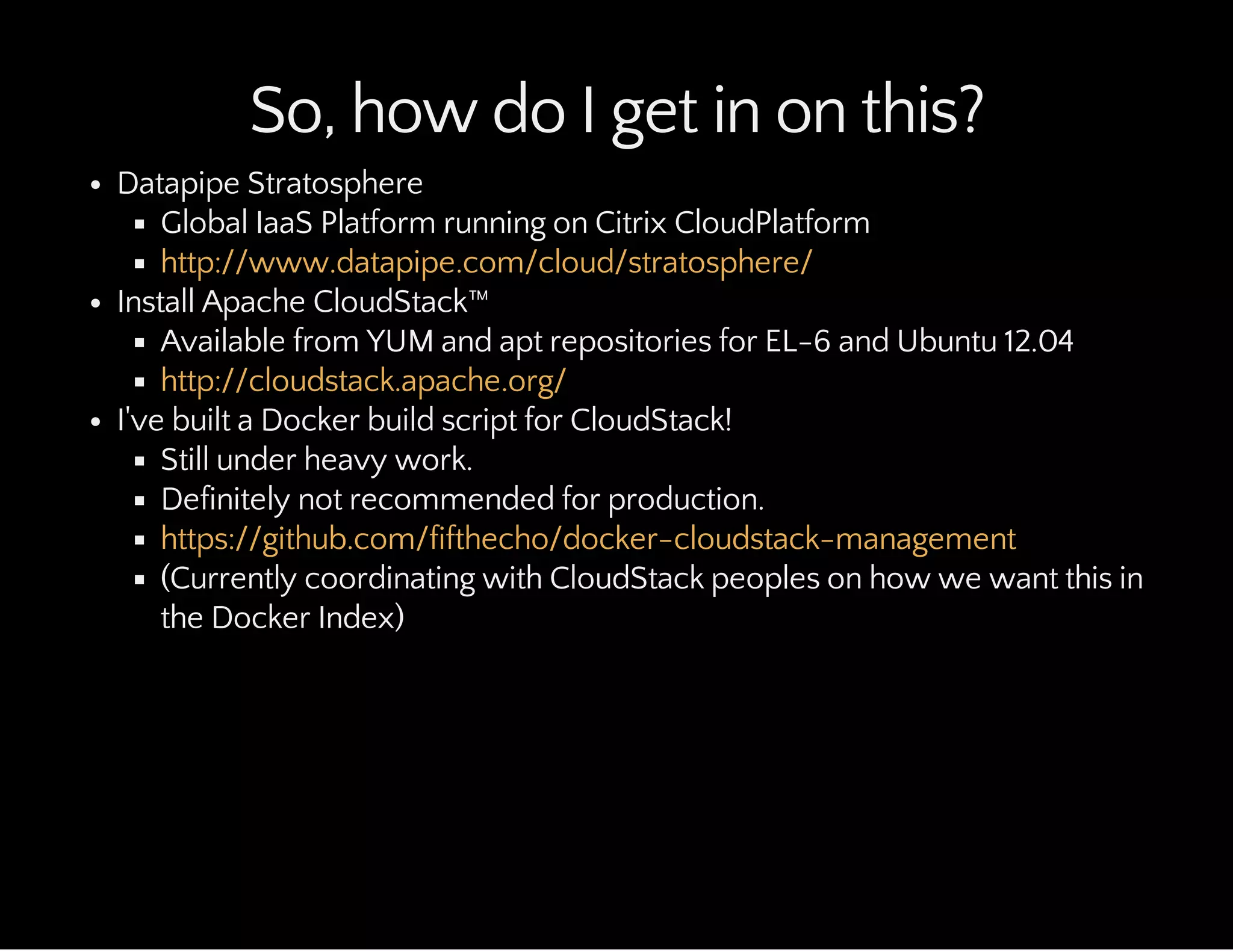So, how do I get in on this?
Datapipe Stratosphere
Global IaaS Platform running on Citrix CloudPlatform
Install Apache CloudStack™
Available from YUM and apt repositories for EL-6 and Ubuntu 12.04
I've built a Docker build script for CloudStack!
Still under heavy work.
Definitely not recommended for production.
(Currently coordinating with CloudStack peoples on how we want this in
the Docker Index)
http://www.datapipe.com/cloud/stratosphere/
http://cloudstack.apache.org/
https://github.com/fifthecho/docker-cloudstack-management
 