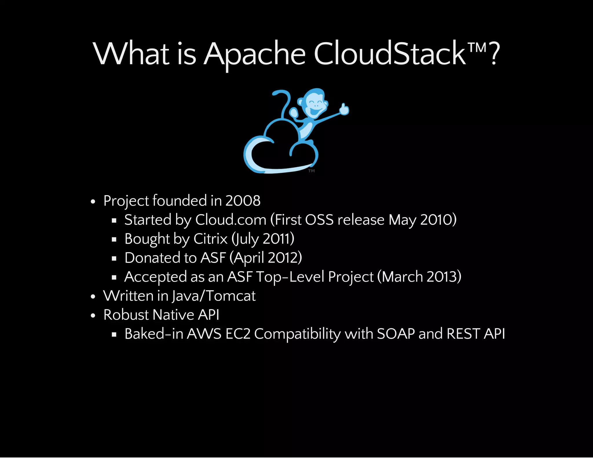 What is Apache CloudStack™?
Project founded in 2008
Started by Cloud.com (First OSS release May 2010)
Bought by Citrix (July 2011)
Donated to ASF (April 2012)
Accepted as an ASF Top-Level Project (March 2013)
Written in Java/Tomcat
Robust Native API
Baked-in AWS EC2 Compatibility with SOAP and REST API
 