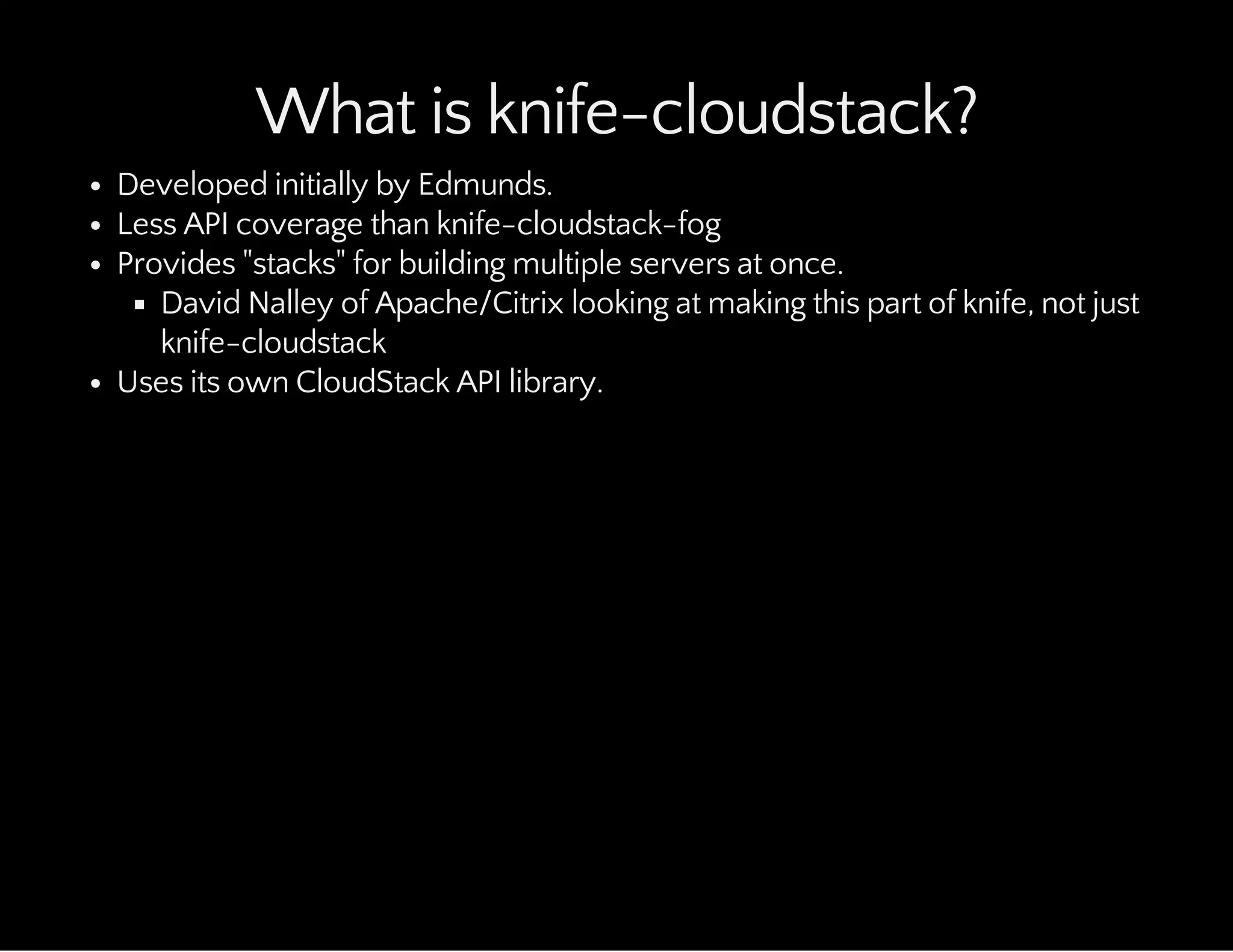 What is knife-cloudstack?
Developed initially by Edmunds.
Less API coverage than knife-cloudstack-fog
Provides "stacks" for building multiple servers at once.
David Nalley of Apache/Citrix looking at making this part of knife, not just
knife-cloudstack
Uses its own CloudStack API library.
 