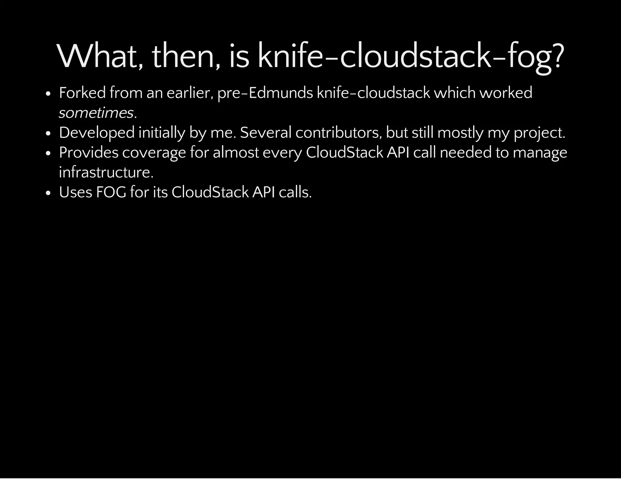 What, then, is knife-cloudstack-fog?
Forked from an earlier, pre-Edmunds knife-cloudstack which worked
sometimes.
Developed initially by me. Several contributors, but still mostly my project.
Provides coverage for almost every CloudStack API call needed to manage
infrastructure.
Uses FOG for its CloudStack API calls.
 