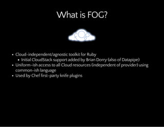 What is FOG?
Cloud-independent/agnostic toolkit for Ruby
Initial CloudStack support added by Brian Dorry (also of Datapipe)
Uniform-ish access to all Cloud resources (independent of provider) using
common-ish language
Used by Chef first-party knife plugins
 