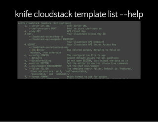 knife cloudstack template list --help
knifecloudstacktemplatelist(options)
-s,--server-urlURL ChefServerURL
--chef-zero-portPORT Porttostartchef-zeroon
-k,--keyKEY APIClientKey
-AKEY, YourCloudstackAccessKeyID
--cloudstack-access-key-id
--cloudstack-api-endpointENDPOINT
YourCloudstackAPIendpoint
-KSECRET, YourCloudstackAPISecretAccessKey
--cloudstack-secret-access-key
--[no-]color Usecoloredoutput,defaultstofalseon
Windows,trueotherwise
-c,--configCONFIG Theconfigurationfiletouse
--defaults Acceptdefaultvaluesforallquestions
-d,--disable-editing DonotopenEDITOR,justacceptthedataasis
-e,--editorEDITOR Settheeditortouseforinteractivecommands
-E,--environmentENVIRONMENT SettheChefenvironment
-L,--filterFILTER Thetemplatesearchfilter.Defaultis'featured.'
Otheroptionsare'self,''self-executable,'
'executable,'and'community.'
-F,--formatFORMAT Whichformattouseforoutput
-H,--hypervisorHYPERVISOR Limitresponsestotemplatesonlyrunningona
specifichypervisor.Defaultprovidestemplates
fromallhypervisors.
--local-mode Pointknifecommandsatlocalrepositoryinstead
ofserver
-u,--userUSER APIClientUsername
--print-after Showthedataafteradestructiveoperation
-T,--templateidTEMPLATEID LimitresponsestoasingletemplateID.
Defaultprovidesalltemplates.
-V,--verbose Moreverboseoutput.Usetwiceformaxverbosity
-v,--version Showchefversion
-y,--yes Sayyestoallpromptsforconfirmation
-Z,--zoneZONE Limitresponsestotemplatesonlylocatedina
specificzone.Defaultprovidestemplatesfromallzones.
-z,--zoneidZONEID Limitresponsestotemplatesonlyrunningina
specificzone(specifiedbyID#).Defaultprovides
 