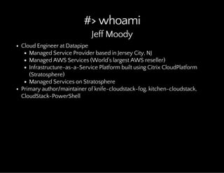 #> whoami
Jeff Moody
Cloud Engineer at Datapipe
Managed Service Provider based in Jersey City, NJ
Managed AWS Services (World's largest AWS reseller)
Infrastructure-as-a-Service Platform built using Citrix CloudPlatform
(Stratosphere)
Managed Services on Stratosphere
Primary author/maintainer of knife-cloudstack-fog, kitchen-cloudstack,
CloudStack-PowerShell
 