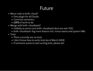 Future
Move code to knife-cloud?
One plugin for all Clouds
Common semantics
LOTS of work to do
Merge with knife-cloudstack?
Unlikely as some core knife-cloudstack devs are anti-FOG
knife-cloudstack-fog more feature rich, minus stacks and system VMs
Tests
There currently are no tests.
I don't know how to write tests (as of March 2014)
If someone wants to start writing tests, please do!
 