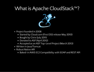 What is Apache CloudStack™?
Project founded in 2008
Started by Cloud.com (First OSS release May 2010)
Bought by Citrix (July 2011)
Donated to ASF (April 2012)
Accepted as an ASF Top-Level Project (March 2013)
Written in Java/Tomcat
Robust Native API
Baked-in AWS EC2 Compatibility with SOAP and REST API
 