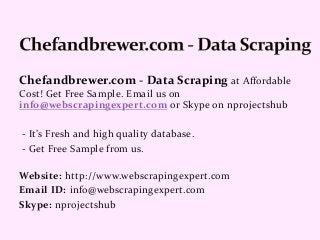 Chefandbrewer.com - Data Scraping at Affordable
Cost! Get Free Sample. Email us on
info@webscrapingexpert.com or Skype on nprojectshub
- It’s Fresh and high quality database.
- Get Free Sample from us.
Website: http://www.webscrapingexpert.com
Email ID: info@webscrapingexpert.com
Skype: nprojectshub
 