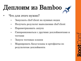 Деплоим из Bamboo
• Что для этого нужно?
– Запускать chef-client на нужных нодах
– Получать результат выполнения chef-client
– Параметризовать запуск
– Синхронизоваться с другими деплойментами и
тестами
– Запуск тестовых планов
– Маркировать билд-планы и артефакты по
результатам деплоймента
 