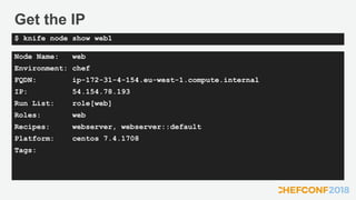 Get the IP
Node Name: web
Environment: chef
FQDN: ip-172-31-4-154.eu-west-1.compute.internal
IP: 54.154.78.193
Run List: role[web]
Roles: web
Recipes: webserver, webserver::default
Platform: centos 7.4.1708
Tags:
$ knife node show web1
 