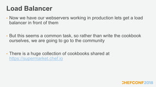 Load Balancer
• Now we have our webservers working in production lets get a load
balancer in front of them
• But this seems a common task, so rather than write the cookbook
ourselves, we are going to go to the community
• There is a huge collection of cookbooks shared at
https://supermarket.chef.io
 