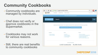Community Cookbooks
• Community cookbooks are
managed by individuals.
• Chef does not verify or
approve cookbooks in the
Supermarket.
• Cookbooks may not work
for various reasons.
• Still, there are real benefits
to community cookbooks
 