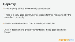 Haproxy
• We are going to use the HAProxy loadbalancer
• There is a very good community cookbook for this, maintained by the
souschef community
• It adds new resources to chef to use in your recipies
• Alas, it doesn't have great documentation, it has good examples
though
 