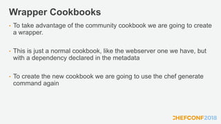 Wrapper Cookbooks
• To take advantage of the community cookbook we are going to create
a wrapper.
• This is just a normal cookbook, like the webserver one we have, but
with a dependency declared in the metadata
• To create the new cookbook we are going to use the chef generate
command again
 