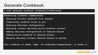 Generate Cookbook
Generating cookbook loadbalancer
- Ensuring correct cookbook file content
- Committing cookbook files to git
- Ensuring delivery configuration
- Ensuring correct delivery build cookbook content
- Adding delivery configuration to feature branch
- Adding build cookbook to feature branch
- Merging delivery content feature branch to master
Your cookbook is ready. Type `cd cookbooks/loadbalancer` to enter it.
$ chef generate cookbook cookbooks/loadbalancer
 