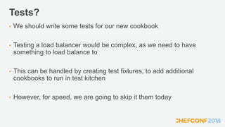 Tests?
• We should write some tests for our new cookbook
• Testing a load balancer would be complex, as we need to have
something to load balance to
• This can be handled by creating test fixtures, to add additional
cookbooks to run in test kitchen
• However, for speed, we are going to skip it them today
 