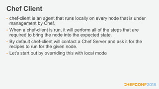 Chef Client
• chef-client is an agent that runs locally on every node that is under
management by Chef.
• When a chef-client is run, it will perform all of the steps that are
required to bring the node into the expected state.
• By default chef-client will contact a Chef Server and ask it for the
recipes to run for the given node.
• Let's start out by overriding this with local mode
 