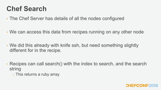 Chef Search
• The Chef Server has details of all the nodes configured
• We can access this data from recipes running on any other node
• We did this already with knife ssh, but need something slightly
different for in the recipe.
• Recipes can call search() with the index to search, and the search
string
o This returns a ruby array
 
