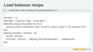 Load balancer recipe
…
servers = []
webnodes = search('node','role:web')
webnodes.each_with_index do |w,n|
servers.push("server#{n} #{w['cloud']['public_ipv4']}:80 maxconn 32")
end
haproxy_backend 'servers' do
server servers
notifies :restart, 'haproxy_service[haproxy]', :immediately
end
…
~/lab4/chef-repo/cookbooks/recipes/default.rb
 