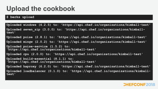Upload the cookbook
Uploaded windows (4.2.5) to: 'https://api.chef.io/organizations/kimball-test'
Uploaded seven_zip (3.0.0) to: 'https://api.chef.io/organizations/kimball-
test'
Uploaded poise (2.8.1) to: 'https://api.chef.io/organizations/kimball-test'
Uploaded mingw (2.0.2) to: 'https://api.chef.io/organizations/kimball-test'
Uploaded poise-service (1.5.2) to:
'https://api.chef.io/organizations/kimball-test'
Uploaded cpu (2.0.0) to: 'https://api.chef.io/organizations/kimball-test'
Uploaded build-essential (8.1.1) to:
'https://api.chef.io/organizations/kimball-test'
Uploaded haproxy (6.2.0) to: 'https://api.chef.io/organizations/kimball-test'
Uploaded loadbalancer (0.1.0) to: 'https://api.chef.io/organizations/kimball-
test'
$ berks upload
 