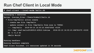 Run Chef Client in Local Mode
Converging 1 resources
Recipe: @recipe_files::/Users/kimball/hello.rb
* file[/tmp/hello] action create
- create new file /tmp/hello
- update content in file /tmp/hello from none to 7f83b1
--- /tmp/hello 2018-05-15 16:03:23.659272552 +0100
+++ /tmp/.chef-hello20180515-43912-1rkvise 2018-05-15 16:03:23.658781075 +0100
@@ -1 +1,2 @@
+Hello World!
Running handlers:
Running handlers complete
Chef Client finished, 1/1 resources updated in 04 seconds
$ chef-client --local-mode hello.rb
 