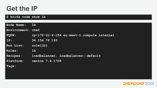 Get the IP
Node Name: lb
Environment: chef
FQDN: ip-172-31-4-154.eu-west-1.compute.internal
IP: 54.154.78.193
Run List: role[lb]
Roles: lb
Recipes: loadbalancer, loadbalancer::default
Platform: centos 7.4.1708
Tags:
$ knife node show lb
 