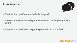Discussion
• What will happen if we run chef-client again?
• What will happen if we change the content of the file (and run chef
again)
• What will happen if we change the permissions on the file?
 