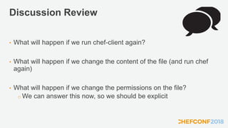 Discussion Review
• What will happen if we run chef-client again?
• What will happen if we change the content of the file (and run chef
again)
• What will happen if we change the permissions on the file?
o We can answer this now, so we should be explicit
 