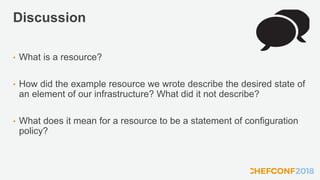 Discussion
• What is a resource?
• How did the example resource we wrote describe the desired state of
an element of our infrastructure? What did it not describe?
• What does it mean for a resource to be a statement of configuration
policy?
 