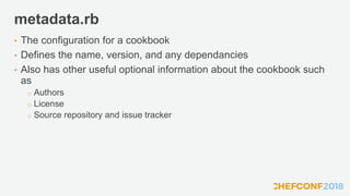 metadata.rb
• The configuration for a cookbook
• Defines the name, version, and any dependancies
• Also has other useful optional information about the cookbook such
as
o Authors
o License
o Source repository and issue tracker
 