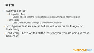 Tests
• Two types of test
o Integration Test
• Usually InSpec, tests the results of the cookbook running are what you expect
o Unit tests
• Uses ChefSpec, tests the logic of the cookbook is correct
• Both types of test are useful, but we will focus on the Integration
Tests today
• Don't worry, I have written all the tests for you, you are going to make
them pass!
 