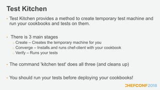 Test Kitchen
• Test Kitchen provides a method to create temporary test machine and
run your cookbooks and tests on them.
• There is 3 main stages
o Create – Creates the temporary machine for you
o Converge – Installs and runs chef-client with your cookbook
o Verify – Runs your tests
• The command 'kitchen test' does all three (and cleans up)
• You should run your tests before deploying your cookbooks!
 