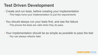 Test Driven Development
• Create and run tests, before creating your implementation
o This helps hone your implementation to just the requirements
• You should always run your tests first, and see the failure
o This proves the tests are valid when they do pass.
• Your implementation should be as simple as possible to pass the test
o You can always refactor later.
 