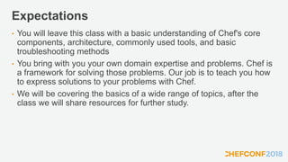 Expectations
• You will leave this class with a basic understanding of Chef's core
components, architecture, commonly used tools, and basic
troubleshooting methods
• You bring with you your own domain expertise and problems. Chef is
a framework for solving those problems. Our job is to teach you how
to express solutions to your problems with Chef.
• We will be covering the basics of a wide range of topics, after the
class we will share resources for further study.
 