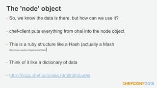 The 'node' object
• So, we know the data is there, but how can we use it?
• chef-client puts everything from ohai into the node object
• This is a ruby structure like a Hash (actually a Mash
https://www.rubydoc.info/gems/chef/Mash)
• Think of it like a dictionary of data
• http://docs.chef.io/nodes.html#attributes
 
