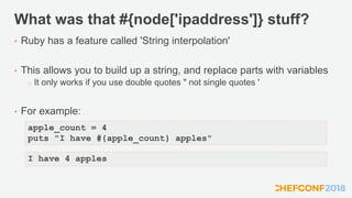 What was that #{node['ipaddress']} stuff?
• Ruby has a feature called 'String interpolation'
• This allows you to build up a string, and replace parts with variables
o It only works if you use double quotes " not single quotes '
• For example:
apple_count = 4
puts "I have #{apple_count} apples"
I have 4 apples
 