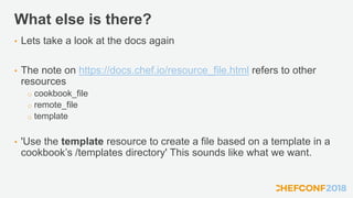 What else is there?
• Lets take a look at the docs again
• The note on https://docs.chef.io/resource_file.html refers to other
resources
o cookbook_file
o remote_file
o template
• 'Use the template resource to create a file based on a template in a
cookbook’s /templates directory' This sounds like what we want.
 