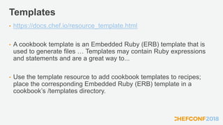 Templates
• https://docs.chef.io/resource_template.html
• A cookbook template is an Embedded Ruby (ERB) template that is
used to generate files … Templates may contain Ruby expressions
and statements and are a great way to...
• Use the template resource to add cookbook templates to recipes;
place the corresponding Embedded Ruby (ERB) template in a
cookbook’s /templates directory.
 