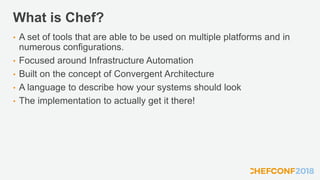 What is Chef?
• A set of tools that are able to be used on multiple platforms and in
numerous configurations.
• Focused around Infrastructure Automation
• Built on the concept of Convergent Architecture
• A language to describe how your systems should look
• The implementation to actually get it there!
 