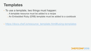 Templates
• To use a template, two things must happen:
o A template resource must be added to a recipe
o An Embedded Ruby (ERB) template must be added to a cookbook
• https://docs.chef.io/resource_template.html#using-templates
 