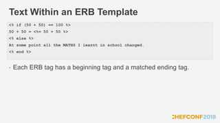 Text Within an ERB Template
• Each ERB tag has a beginning tag and a matched ending tag.
<% if (50 + 50) == 100 %>
50 + 50 = <%= 50 + 50 %>
<% else %>
At some point all the MATHS I learnt in school changed.
<% end %>
 