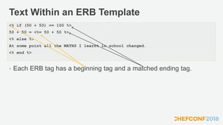 Text Within an ERB Template
• Each ERB tag has a beginning tag and a matched ending tag.
<% if (50 + 50) == 100 %>
50 + 50 = <%= 50 + 50 %>
<% else %>
At some point all the MATHS I learnt in school changed.
<% end %>
 